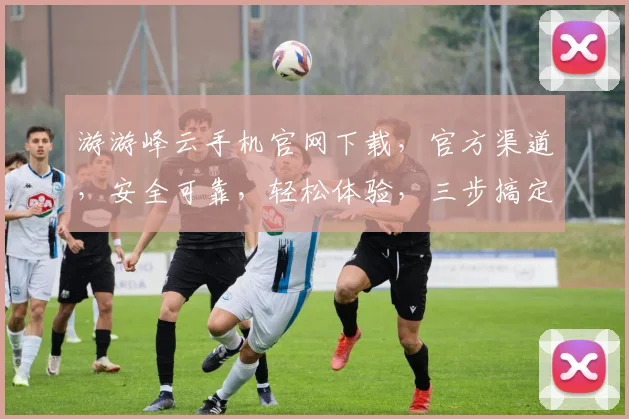 游游峰云手机官网下载,官方渠道,安全可靠,轻松体验,三步搞定,不容错过,快行动吧
